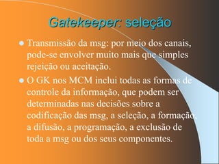 Gatekeeper: seleção
 Transmissão da msg: por meio dos canais,
pode-se envolver muito mais que simples
rejeição ou aceitação.
 O GK nos MCM inclui todas as formas de
controle da informação, que podem ser
determinadas nas decisões sobre a
codificação das msg, a seleção, a formação,
a difusão, a programação, a exclusão de
toda a msg ou dos seus componentes.
 