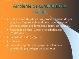 Ambiente de construção da
notícia
 Linha editorial-política dos jornais é aprendida por
osmose e imposta sobretudo mediante o processo
de socialização dos jornalistas dentro da redação.
 Sociedade de rede (Castells) e tribalização
(Maffesoli)
 Espírito de rede (netgeist)
 Limpeza
 Fonte de expectativas: grupo de referência
constituído por colegas ou superiores
 