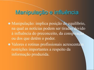 Manipulação e influência
 Manipulação: implica posição de equilíbrio,
na qual as notícias podem ser tiradas devido
à influência do preconceito, da conspiração
ou dos que detêm o poder.
 Valores e rotinas profissionais acrescentam
restrições importantes a respeito da
informação produzida.
 