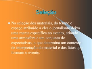 Seleção
 Na seleção dos materiais, do tempo e
espaço atribuído a eles o jornalismo deixa
uma marca específica no evento, criando
uma atmosfera e um conjunto de
expectativas, o que determina um contexto
de interpretação do material e dos fatos que
formam o evento.
 