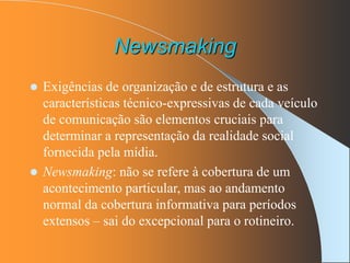 Newsmaking
 Exigências de organização e de estrutura e as
características técnico-expressivas de cada veículo
de comunicação são elementos cruciais para
determinar a representação da realidade social
fornecida pela mídia.
 Newsmaking: não se refere à cobertura de um
acontecimento particular, mas ao andamento
normal da cobertura informativa para períodos
extensos – sai do excepcional para o rotineiro.
 