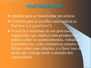 Noticiabilidade
 Aptidão para se transformar em notícia
 Critérios para se escolher uma notícia (a
bad new is a good new?)
 A notícia é resultado de um processo
organizado, que implica uma perspectiva
prática sobre os acontecimentos, voltada a
representá-los, a dar estimativas simples e
diretas sobre suas relações, e a fazer isso de
modo que consiga atrair a atenção dos
espectadores
 