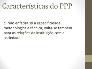 Características do PPP

c) Não enfatiza só a especificidade
metodológica e técnica, volta-se também
para as relações da instituição com a
sociedade.
 