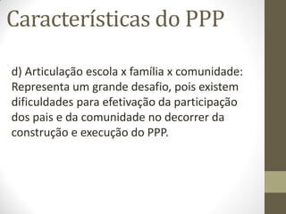 Características do PPP

d) Articulação escola x família x comunidade:
Representa um grande desafio, pois existem
dificuldades para efetivação da participação
dos pais e da comunidade no decorrer da
construção e execução do PPP.
 