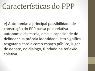 Características do PPP

e) Autonomia: a principal possibilidade de
construção do PPP passa pela relativa
autonomia da escola, de sua capacidade de
delinear sua própria identidade. Isto significa
resgatar a escola como espaço público, lugar
de debate, do diálogo, fundado na reflexão
coletiva.
 