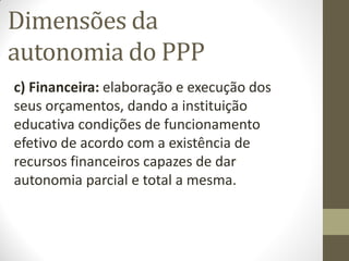 Dimensões da
autonomia do PPP
c) Financeira: elaboração e execução dos
seus orçamentos, dando a instituição
educativa condições de funcionamento
efetivo de acordo com a existência de
recursos financeiros capazes de dar
autonomia parcial e total a mesma.
 