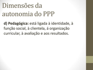 Dimensões da
autonomia do PPP
d) Pedagógica: está ligada à identidade, à
função social, à clientela, á organização
curricular, à avaliação e aos resultados.
 