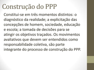 Construção do PPP
Constitui-se em três momentos distintos: o
diagnóstico da realidade; a explicitação das
concepções de homem, sociedade, educação
e escola; a tomada de decisões para se
atingir os objetivos traçados. Os movimentos
avaliativos que devem ser entendidos como
responsabilidade coletiva, são parte
integrante do processo de construção do PPP.
 