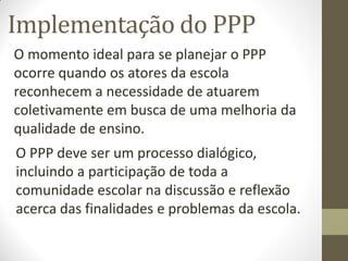 Implementação do PPP
O momento ideal para se planejar o PPP
ocorre quando os atores da escola
reconhecem a necessidade de atuarem
coletivamente em busca de uma melhoria da
qualidade de ensino.
O PPP deve ser um processo dialógico,
incluindo a participação de toda a
comunidade escolar na discussão e reflexão
acerca das finalidades e problemas da escola.
 