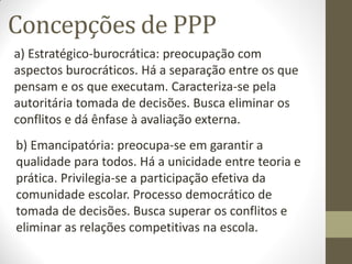 Concepções de PPP
a) Estratégico-burocrática: preocupação com
aspectos burocráticos. Há a separação entre os que
pensam e os que executam. Caracteriza-se pela
autoritária tomada de decisões. Busca eliminar os
conflitos e dá ênfase à avaliação externa.
b) Emancipatória: preocupa-se em garantir a
qualidade para todos. Há a unicidade entre teoria e
prática. Privilegia-se a participação efetiva da
comunidade escolar. Processo democrático de
tomada de decisões. Busca superar os conflitos e
eliminar as relações competitivas na escola.
 