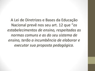 A Lei de Diretrizes e Bases da Educação
  Nacional prevê nos seu art. 12 que “os
estabelecimentos de ensino, respeitadas as
  normas comuns e as do seu sistema de
ensino, terão a incumbência de elaborar e
    executar sua proposta pedagógica.
 