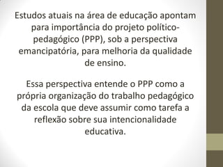 Estudos atuais na área de educação apontam
    para importância do projeto político-
    pedagógico (PPP), sob a perspectiva
 emancipatória, para melhoria da qualidade
                 de ensino.

  Essa perspectiva entende o PPP como a
própria organização do trabalho pedagógico
 da escola que deve assumir como tarefa a
    reflexão sobre sua intencionalidade
                 educativa.
 
