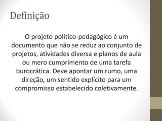 Definição
    O projeto político-pedagógico é um
documento que não se reduz ao conjunto de
projetos, atividades diversa e planos de aula
   ou mero cumprimento de uma tarefa
 burocrática. Deve apontar um rumo, uma
   direção, um sentido explícito para um
 compromisso estabelecido coletivamente.
 