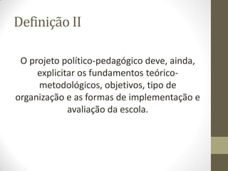 Definição II

 O projeto político-pedagógico deve, ainda,
     explicitar os fundamentos teórico-
     metodológicos, objetivos, tipo de
organização e as formas de implementação e
             avaliação da escola.
 