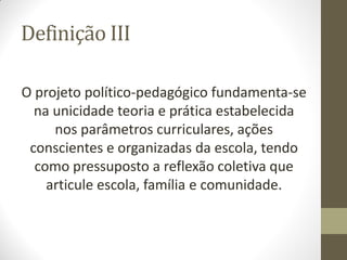 Definição III

O projeto político-pedagógico fundamenta-se
  na unicidade teoria e prática estabelecida
     nos parâmetros curriculares, ações
 conscientes e organizadas da escola, tendo
  como pressuposto a reflexão coletiva que
    articule escola, família e comunidade.
 