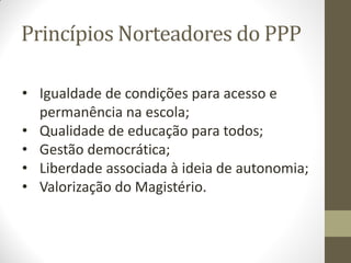 Princípios Norteadores do PPP

• Igualdade de condições para acesso e
  permanência na escola;
• Qualidade de educação para todos;
• Gestão democrática;
• Liberdade associada à ideia de autonomia;
• Valorização do Magistério.
 