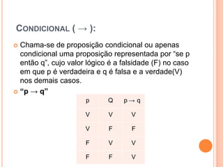 CONDICIONAL ( → ):
 Chama-se de proposição condicional ou apenas
  condicional uma proposição representada por “se p
  então q”, cujo valor lógico é a falsidade (F) no caso
  em que p é verdadeira e q é falsa e a verdade(V)
  nos demais casos.
 “p → q”
                      p      Q    p→ q

                      V      V      V

                      V      F      F

                      F      V      V

                      F      F      V
 