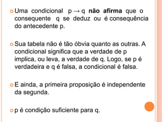 Uma  condicional p → q não afirma que o
 consequente q se deduz ou é consequência
 do antecedente p.

 Sua tabela não é tão óbvia quanto as outras. A
 condicional significa que a verdade de p
 implica, ou leva, a verdade de q. Logo, se p é
 verdadeira e q é falsa, a condicional é falsa.

E ainda, a primeira proposição é independente
 da segunda.

p   é condição suficiente para q.
 