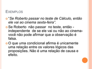 EXEMPLOS
 “Se  Roberto passar no teste de Cálculo, então
  ele vai ao cinema sexta-feira”.
 Se Roberto não passar no teste, então -
  independente de se ele vai ou não ao cinema-
  você não pode afirmar que a observação é
  falsa.
 O que uma condicional afirma é unicamente
  uma relação entre os valores lógicos das
  proposições. Não é uma relação de causa e
  efeito.
 