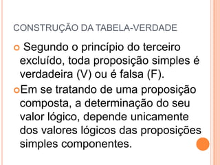 CONSTRUÇÃO DA TABELA-VERDADE

 Segundo o princípio do terceiro
 excluído, toda proposição simples é
 verdadeira (V) ou é falsa (F).
Em se tratando de uma proposição
 composta, a determinação do seu
 valor lógico, depende unicamente
 dos valores lógicos das proposições
 simples componentes.
 
