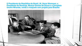 O Presidente da República do Brasil, JK, Oscar Niemeyer, o 
Presidente da Novacap, Moacyr Gomes de Souza e o jornalista 
Onofre Miranda, vendo a maquete com projeto para Brasília 
 