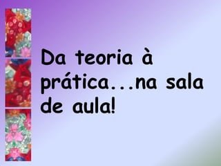 Da teoria à prática...na sala de aula!