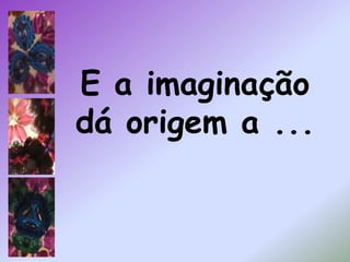 E a imaginação dá origem a ...