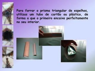 Para forrar o prisma triangular de espelhos, utilizas um tubo de cartão ou plástico, de forma a que o primeiro encaixe perfeitamente no seu interior.