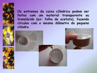 Os extremos da caixa cilíndrica podem ser feitos com um material transparente ou translúcido (ex: folha de acetato), fazendo círculos com o mesmo diâmetro do pequeno cilindro. 