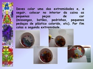Deves colar uma das extremidades e, a seguir, colocar no interior da caixa as pequenas peças de cor (missangas, botões, pedrinhas, pequenos pedaços de plástico colorido, etc). Por fim colas a segunda extremidade.