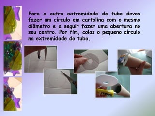 Para a outra extremidade do tubo deves fazer um círculo em cartolina com o mesmo diâmetro e a seguir fazer uma abertura no seu centro. Por fim, colas o pequeno círculo na extremidade do tubo.