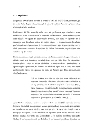 4. A Experiência
No período 2006/1 foram iniciadas 5 turmas de EMJAT no CEFETES, sendo elas, já
inseridas dentro da proposta de formação técnica, Geomática, Automação, Transportes,
Construção Civil e Mecânica.
Inicialmente foi feita uma discussão entre nós professores, que atuaríamos nessa
modalidade, a fim de se delimitar os conteúdos de Matemática a serem trabalhados em
cada módulo. Por opção das coordenações técnicas, cada curso foi separado em 4
semestres com disciplinas básicas do ensino médio e 4 semestres com disciplinas
profissionalizantes. Sendo assim, tivemos que condensar 3 anos de ensino médio em 2 e
ainda considerar a retomada de conceitos do Ensino Fundamental, esquecidos ou não
construídos pelos alunos.
Partimos para uma seleção de conteúdos que privilegiassem conceitos, procedimentos e
atitudes, com uma abordagem intradisciplinar, entre as várias áreas da matemática,
interdisciplinar, entre as várias disciplinas e contextualizada, privilegiando a
aprendizagem significativa, na tentativa de valorizar aquilo que o aluno traz como
conhecimento prévio, nos apoiando na teoria de Ausubel que define aprendizagem
significativa como
[...] um processo por meio do qual uma nova informação se
relaciona, de maneira substantiva (não literal) e não–arbitrária, a
um aspecto relevante da estrutura cognitiva do indivíduo. Isto é,
nesse processo, a nova informação interage com uma estrutura
de conhecimento específica, a qual Ausubel chama de ”conceito
subsunçor“ ou, simplesmente subsunçor, existente na estrutura
cognitiva de quem aprende. (MOREIRA, 1990, p.11).
A modalidade anterior de ensino de jovens e adultos do CEFETES consistia em uma
formação básica de 2 anos, nos quais haveria a conclusão do ensino médio com a opção
de entrada em um curso técnico após esse período. A opção metodológica era a
Pedagogia de Projetos e dividia o trabalho em 4 grandes temas, um por semestre: O ser
humano inserido na Família e na Comunidade, O ser humano inserido na Sociedade
Global, O ser humano inserido no Trabalho, O ser humano inserido na Ciência e na
7
 