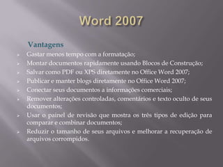Vantagens
   Gastar menos tempo com a formatação;
   Montar documentos rapidamente usando Blocos de Construção;
   Salvar como PDF ou XPS diretamente no Office Word 2007;
   Publicar e manter blogs diretamente no Office Word 2007;
   Conectar seus documentos a informações comerciais;
   Remover alterações controladas, comentários e texto oculto de seus
    documentos;
   Usar o painel de revisão que mostra os três tipos de edição para
    comparar e combinar documentos;
   Reduzir o tamanho de seus arquivos e melhorar a recuperação de
    arquivos corrompidos.
 