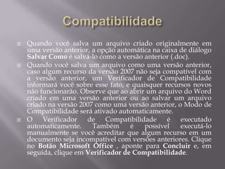    Quando você salva um arquivo criado originalmente em
    uma versão anterior, a opção automática na caixa de diálogo
    Salvar Como é salvá-lo como a versão anterior (.doc).
   Quando você salva um arquivo como uma versão anterior,
    caso algum recurso da versão 2007 não seja compatível com
    a versão anterior, um Verificador de Compatibilidade
    informará você sobre esse fato, e quaisquer recursos novos
    não funcionarão. Observe que ao abrir um arquivo do Word
    criado em uma versão anterior ou ao salvar um arquivo
    criado na versão 2007 como uma versão anterior, o Modo de
    Compatibilidade será ativado automaticamente.
   O    Verificador   de    Compatibilidade     é    executado
    automaticamente.     Também      é   possível    executá-lo
    manualmente se você acreditar que algum recurso em um
    documento seja incompatível com versões anteriores. Clique
    no Botão Microsoft Office , aponte para Concluir e, em
    seguida, clique em Verificador de Compatibilidade.
 