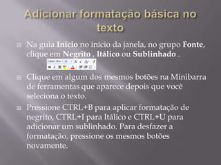    Na guia Início no início da janela, no grupo Fonte,
    clique em Negrito , Itálico ou Sublinhado .

   Clique em algum dos mesmos botões na Minibarra
    de ferramentas que aparece depois que você
    seleciona o texto.
   Pressione CTRL+B para aplicar formatação de
    negrito, CTRL+I para Itálico e CTRL+U para
    adicionar um sublinhado. Para desfazer a
    formatação, pressione os mesmos botões
    novamente.
 