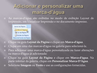    As marcas-d'água são exibidas no modo de exibição Layout de
    Impressão, em Visualizar Impressão e no documento impresso.




   Clique na guia Layout da Página e clique em Marca-d'água.
   Clique em uma das marcas-d'água na galeria para selecioná-la.
   Para adicionar uma marca-d'água personalizada ou fazer alterações
    na marca-d'água já adicionada:
   Clique na guia Layout da Página e clique em Marca-d'água. Na
    parte inferior da galeria, clique em Personalizar Marca-D'Água.
   Selecione Imagem ou Texto e use as configurações fornecidas.
 