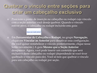    Posicione o ponto de inserção no cabeçalho ou rodapé cujo vínculo
    com a seção anterior você deseja quebrar. Quando o vínculo
    estiver ativo, o cabeçalho ou rodapé incluirão esta guia:



   Em Ferramentas de Cabeçalho e Rodapé, no grupo Navegação,
    clique em Vincular ao Anterior para desativar essa configuração.
    (Se você quiser restabelecer o vínculo posteriormente, clique nesse
    botão novamente.) A guia Mesmo que a Seção Anterior
    desaparece. Agora, você pode inserir um conteúdo que será
    exclusivo deste cabeçalho ou rodapé (dependendo se você tiver
    quebrado o vínculo para ele). Você só tem que quebrar o vínculo
    para um cabeçalho ou rodapé por seção.
 