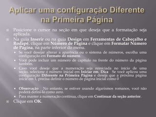    Posicione o cursor na seção em que deseja que a formatação seja
    aplicada.
   Na guia Inserir ou na guia Design em Ferramentas de Cabeçalho e
    Rodapé, clique em Número de Página e clique em Formatar Número
    de Página, na parte inferior do menu.
       Se você desejar alterar a aparência ou o sistema de números, escolha uma
        configuração em Formato do número.
       Você pode incluir um número de capítulo na frente do número da página
        também.
       Caso você deseje que a numeração seja reiniciada no início de uma
        seção, selecione o número inicial em Iniciar em. Dica Se você aplicou uma
        configuração Diferente na Primeira Página e deseja que a próxima página
        inicie em 1, precisa definir o número de página inicial como 0

       Observação No entanto, se estiver usando algarismos romanos, você não
        poderá defini-lo como zero.
       Para manter a numeração contínua, clique em Continuar da seção anterior.
   Clique em OK.
 