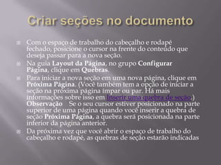    Com o espaço de trabalho do cabeçalho e rodapé
    fechado, posicione o cursor na frente do conteúdo que
    deseja passar para a nova seção.
   Na guia Layout da Página, no grupo Configurar
    Página, clique em Quebras.
   Para iniciar a nova seção em uma nova página, clique em
    Próxima Página. (Você também tem a opção de iniciar a
    seção na próxima página ímpar ou par. Há mais
    informações sobre isso em Inserir uma quebra de seção.)
    Observação Se o seu cursor estiver posicionado na parte
    superior de uma página quando você inserir a quebra de
    seção Próxima Página, a quebra será posicionada na parte
    inferior da página anterior.
   Da próxima vez que você abrir o espaço de trabalho do
    cabeçalho e rodapé, as quebras de seção estarão indicadas
 