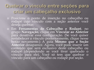    Posicione o ponto de inserção no cabeçalho ou
    rodapé cujo vínculo com a seção anterior você
    deseja quebrar;
   Em Ferramentas de Cabeçalho e Rodapé, no
    grupo Navegação, clique em Vincular ao Anterior
    para desativar essa configuração. (Se você quiser
    restabelecer o vínculo posteriormente, clique nesse
    botão novamente.) A guia Mesmo que a Seção
    Anterior desaparece. Agora, você pode inserir um
    conteúdo que será exclusivo deste cabeçalho ou
    rodapé (dependendo se você tiver quebrado o
    vínculo para ele). Você só tem que quebrar o
    vínculo para um cabeçalho ou rodapé por seção.
 