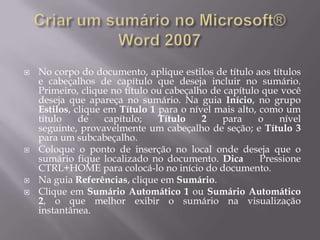    No corpo do documento, aplique estilos de título aos títulos
    e cabeçalhos de capítulo que deseja incluir no sumário.
    Primeiro, clique no título ou cabeçalho de capítulo que você
    deseja que apareça no sumário. Na guia Início, no grupo
    Estilos, clique em Título 1 para o nível mais alto, como um
    título    de    capítulo;   Título    2    para     o   nível
    seguinte, provavelmente um cabeçalho de seção; e Título 3
    para um subcabeçalho.
   Coloque o ponto de inserção no local onde deseja que o
    sumário fique localizado no documento. Dica         Pressione
    CTRL+HOME para colocá-lo no início do documento.
   Na guia Referências, clique em Sumário.
   Clique em Sumário Automático 1 ou Sumário Automático
    2, o que melhor exibir o sumário na visualização
    instantânea.
 