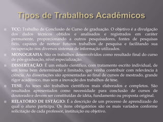    TCC: Trabalho de Conclusão de Curso de graduação. O objetivo é a divulgação
    dos dados técnicos obtidos e analisados e registrados em caráter
    permanente, proporcionando a outros pesquisadores, fontes de pesquisas
    fiéis, capazes de nortear futuros trabalhos de pesquisa e facilitando sua
    recuperação nos diversos sistemas de informação utilizados.
   MONOGRAFIA: São os trabalhos desenvolvidos como resultado final do curso
    de pós-graduação, nível especialização.
   DISSERTAÇÃO: É um estudo científico, com tratamento escrito individual, de
    um tema bem determinado e limitado, que venha contribuir com relevância à
    ciência. As dissertações são apresentadas ao final de cursos de mestrado, grande
    rigor acadêmico, mas sem a inovação dos trabalhos de tese.
   TESE: As teses são trabalhos científicos mais elaborados e completos. São
    resultados apresentados como necessidade para conclusão de cursos de
    doutorado e devem ser constituídas de idéia, fundamento ou proposta original.
   RELATÓRIO DE ESTÁGIO: É a descrição de um processo de aprendizado do
    qual o aluno participa. Os itens obrigatórios são os mais variados conforme
    solicitação de cada professor, instituição ou objetivo.
 