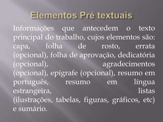 Informações que antecedem o texto
principal do trabalho, cujos elementos são:
capa,     folha      de     rosto,      errata
(opcional), folha de aprovação, dedicatória
(opcional),                  agradecimentos
(opcional), epígrafe (opcional), resumo em
português,       resumo       em       língua
estrangeira,                             listas
(ilustrações, tabelas, figuras, gráficos, etc)
e sumário.
 