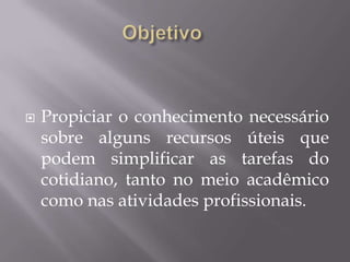    Propiciar o conhecimento necessário
    sobre alguns recursos úteis que
    podem simplificar as tarefas do
    cotidiano, tanto no meio acadêmico
    como nas atividades profissionais.
 