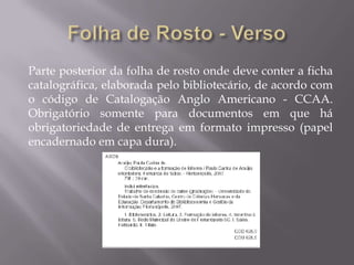 Parte posterior da folha de rosto onde deve conter a ficha
catalográfica, elaborada pelo bibliotecário, de acordo com
o código de Catalogação Anglo Americano - CCAA.
Obrigatório somente para documentos em que há
obrigatoriedade de entrega em formato impresso (papel
encadernado em capa dura).
 