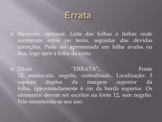    Elemento opcional. Lista das folhas e linhas onde
    ocorreram erros no texto, seguidas das devidas
    correções. Pode ser apresentada em folha avulsa ou
    fixa, logo após a folha de rosto.

   Título              “ERRATA”,                   Fonte
    12, maiúsculo, negrito, centralizado. Localização: 3
    espaços    duplos   da     margem      superior    da
    folha, aproximadamente 6 cm da borda superior. Os
    elementos devem ser escritos na fonte 12, sem negrito.
    Não recomenda-se seu uso.
 