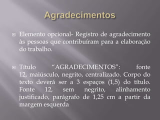    Elemento opcional- Registro de agradecimento
    às pessoas que contribuíram para a elaboração
    do trabalho.

   Título       “AGRADECIMENTOS”:            fonte
    12, maiúsculo, negrito, centralizado. Corpo do
    texto deverá ser a 3 espaços (1,5) do título.
    Fonte     12,   sem    negrito,    alinhamento
    justificado, parágrafo de 1,25 cm a partir da
    margem esquerda
 