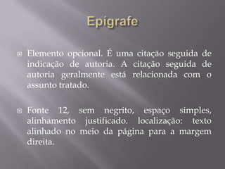   Elemento opcional. É uma citação seguida de
    indicação de autoria. A citação seguida de
    autoria geralmente está relacionada com o
    assunto tratado.

   Fonte 12, sem negrito, espaço simples,
    alinhamento justificado. localização: texto
    alinhado no meio da página para a margem
    direita.
 