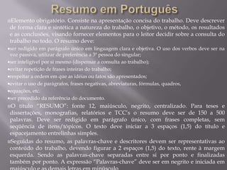 Elemento   obrigatório. Consiste na apresentação concisa do trabalho. Deve descrever
 de forma clara e sintética a natureza do trabalho, o objetivo, o método, os resultados
 e as conclusões, visando fornecer elementos para o leitor decidir sobre a consulta do
 trabalho no todo. O resumo deve:
ser redigido em parágrafo único em linguagem clara e objetiva. O uso dos verbos deve ser na
 voz passiva, utilizar de preferência a 3ª pessoa do singular;
ser inteligível por si mesmo (dispensar a consulta ao trabalho);
evitar repetição de frases inteiras do trabalho;
respeitar a ordem em que as idéias ou fatos são apresentados;
evitar o uso de parágrafos, frases negativas, abreviaturas, fórmulas, quadros,
equações, etc.
ser precedido da referência do documento.
O   título “RESUMO”: fonte 12, maiúsculo, negrito, centralizado. Para teses e
 dissertações, monografias, relatórios e TCC’s o resumo deve ser de 150 a 500
 palavras. Deve ser redigido em parágrafo único, com frases completas, sem
 seqüência de itens/tópicos. O texto deve iniciar a 3 espaços (1,5) do título e
 espacejamento entrelinhas simples.
Seguidas do resumo, as palavras-chave e descritores devem ser representativas ao
 conteúdo do trabalho, devendo figurar a 2 espaços (1,5) do texto, rente à margem
 esquerda. Sendo as palavras-chave separadas entre si por ponto e finalizadas
 também por ponto. A expressão “Palavras-chave” deve ser em negrito e iniciada em
 