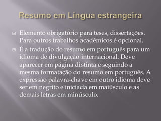    Elemento obrigatório para teses, dissertações.
    Para outros trabalhos acadêmicos é opcional.
   É a tradução do resumo em português para um
    idioma de divulgação internacional. Deve
    aparecer em página distinta e seguindo a
    mesma formatação do resumo em português. A
    expressão palavra-chave em outro idioma deve
    ser em negrito e iniciada em maiúsculo e as
    demais letras em minúsculo.
 